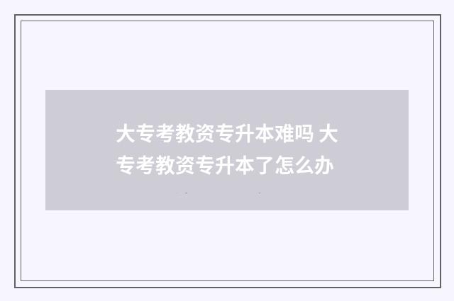 大专考教资专升本难吗 大专考教资专升本了怎么办