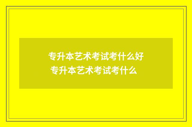 专升本艺术考试考什么好 专升本艺术考试考什么
