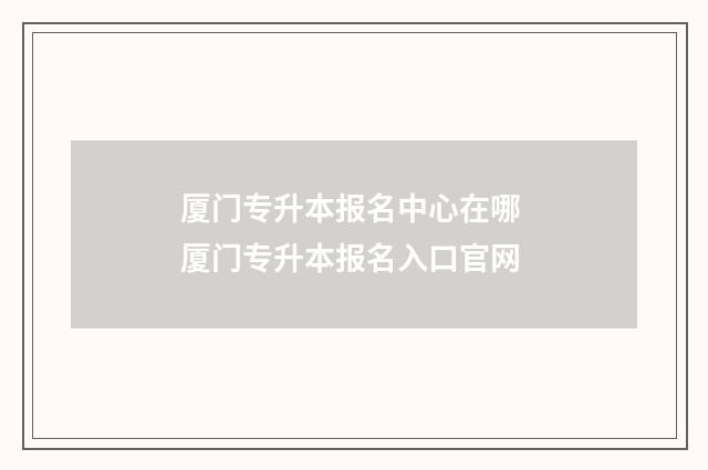 厦门专升本报名中心在哪 厦门专升本报名入口官网