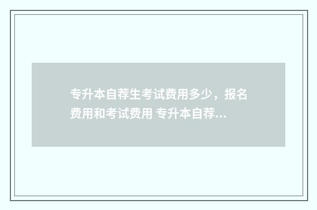 专升本自荐生考试费用多少，报名费用和考试费用 专升本自荐生考试是去学校考吗