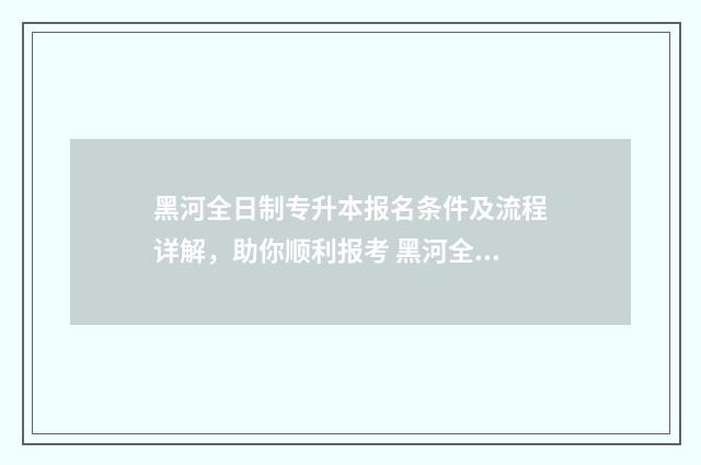 黑河全日制专升本报名条件及流程详解，助你顺利报考 黑河全日制专升本培训班