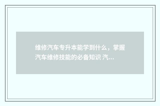 维修汽车专升本能学到什么，掌握汽车维修技能的必备知识 汽修专业专升本对应的专业是什么