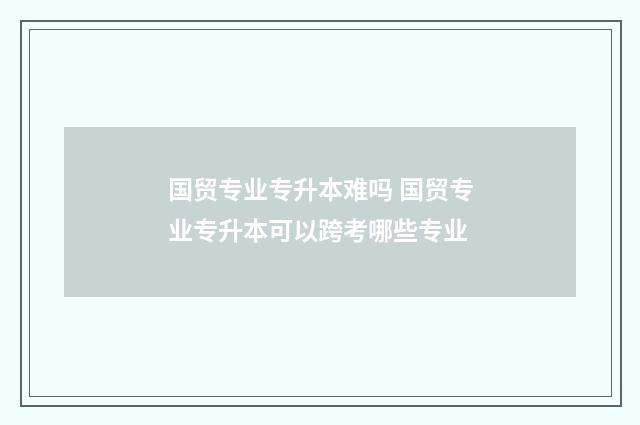 国贸专业专升本难吗 国贸专业专升本可以跨考哪些专业