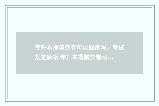 专升本提前交卷可以回家吗，考试规定解析 专升本提前交卷可以出去