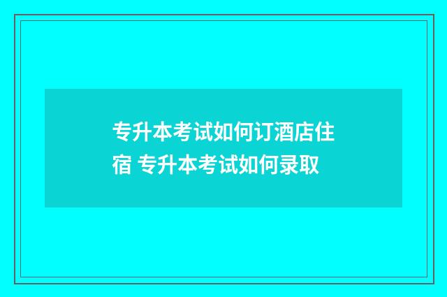 专升本考试如何订酒店住宿 专升本考试如何录取