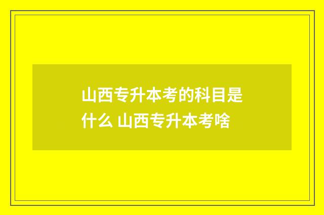 山西专升本考的科目是什么 山西专升本考啥