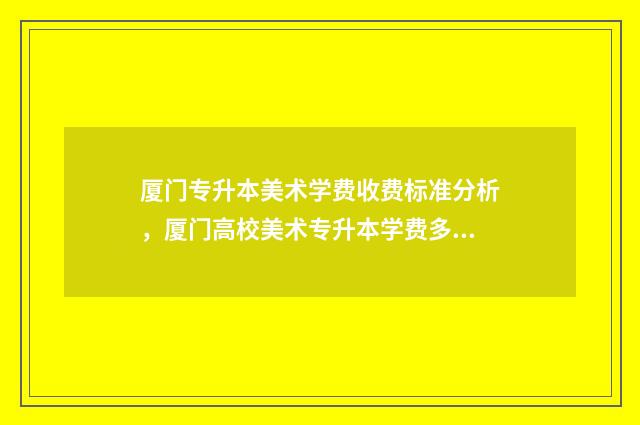 厦门专升本美术学费收费标准分析，厦门高校美术专升本学费多少 专升本美术分数怎么算福建