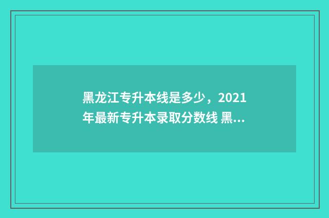 黑龙江专升本线是多少，2021年最新专升本录取分数线 黑龙江省专升本最低分数线