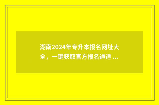 湖南2024年专升本报名网址大全，一键获取官方报名通道 湖南2024年专升本分数线