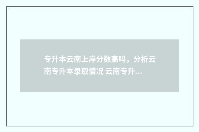 专升本云南上岸分数高吗，分析云南专升本录取情况 云南专升本考试难吗