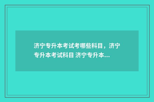 济宁专升本考试考哪些科目，济宁专升本考试科目 济宁专升本考试时间2024