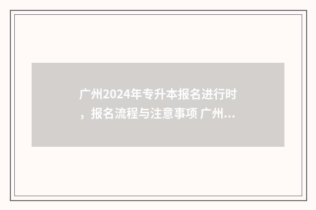 广州2024年专升本报名进行时，报名流程与注意事项 广州2024年专升本成绩公布时间