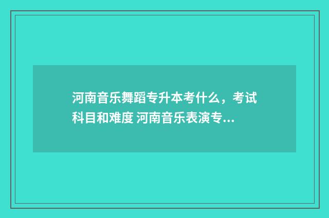 河南音乐舞蹈专升本考什么，考试科目和难度 河南音乐表演专科