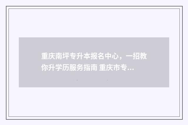 重庆南坪专升本报名中心，一招教你升学历服务指南 重庆市专升本学校名单