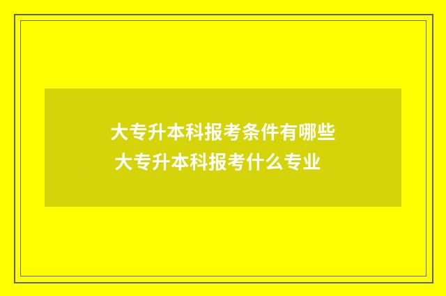 大专升本科报考条件有哪些 大专升本科报考什么专业