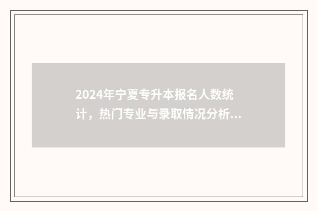 2024年宁夏专升本报名人数统计，热门专业与录取情况分析 2024年宁夏专升本试卷