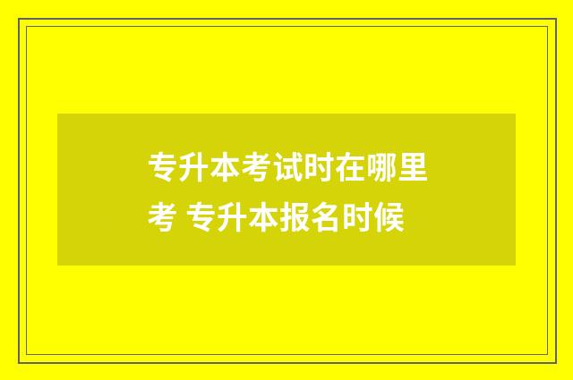 专升本考试时在哪里考 专升本报名时候