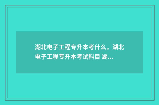 湖北电子工程专升本考什么,湖北电子工程专升本考试科目 湖北省电子专业大学排名