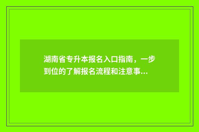 湖南省专升本报名入口指南，一步到位的了解报名流程和注意事项 湖南省专升本报名入口官网2024报名时间