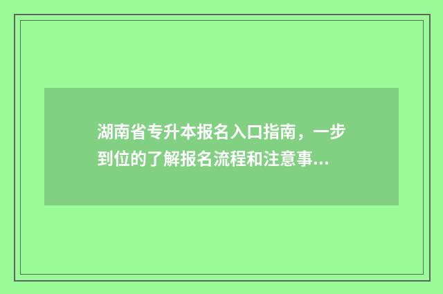 湖南省专升本报名入口指南，一步到位的了解报名流程和注意事项 湖南省专升本报名入口官网2024报名时间