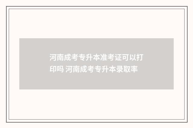 河南成考专升本准考证可以打印吗 河南成考专升本录取率