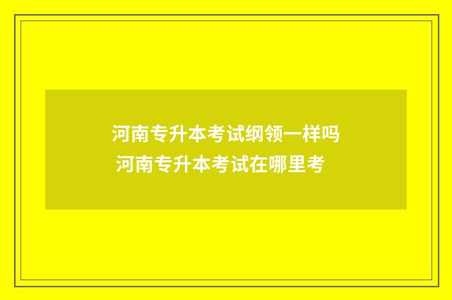 河南专升本考试纲领一样吗 河南专升本考试在哪里考