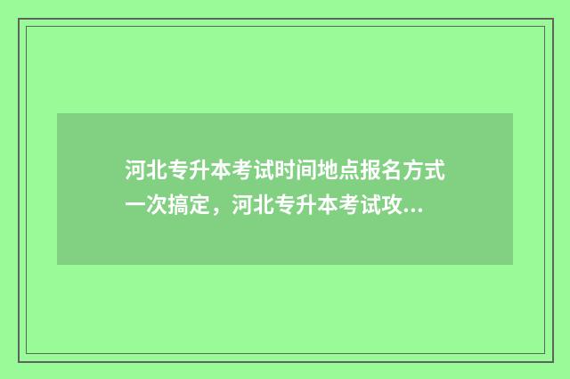 河北专升本考试时间地点报名方式一次搞定，河北专升本考试攻略 河北专升本考试总分