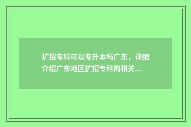 扩招专科可以专升本吗广东，详细介绍广东地区扩招专科的相关政策 扩招专科可以专升本嘛
