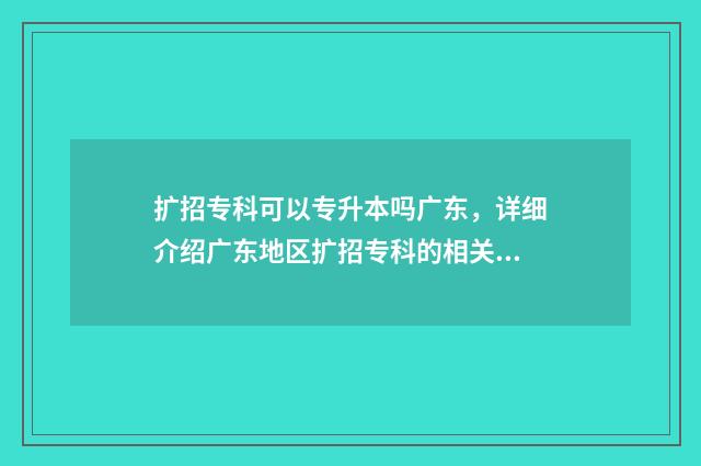 扩招专科可以专升本吗广东，详细介绍广东地区扩招专科的相关政策 扩招专科可以专升本嘛
