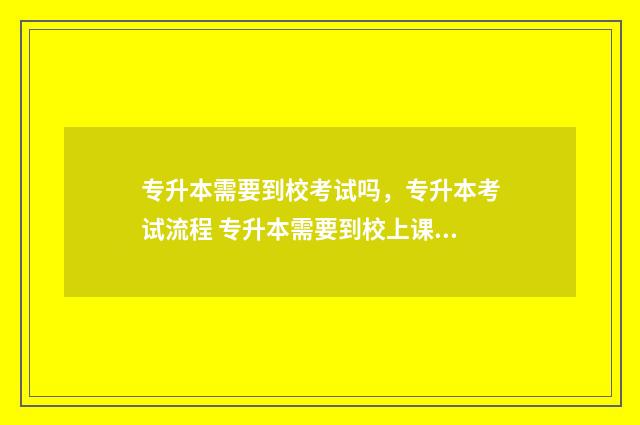 专升本需要到校考试吗，专升本考试流程 专升本需要到校上课吗