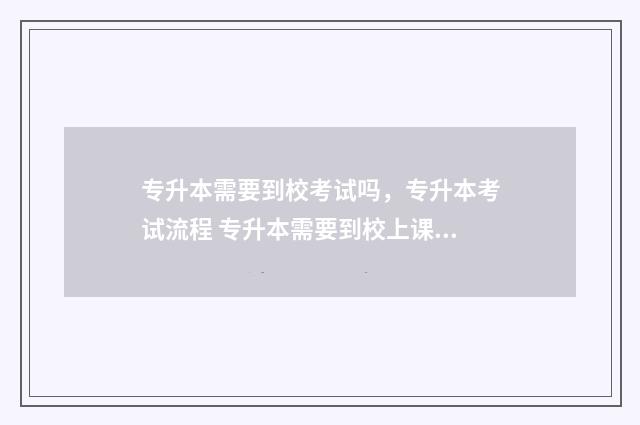 专升本需要到校考试吗，专升本考试流程 专升本需要到校上课吗