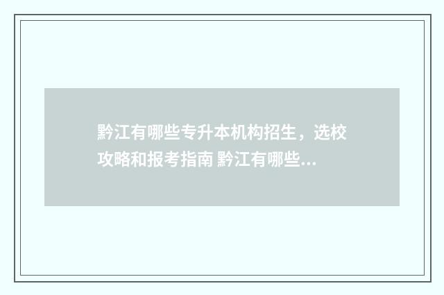 黔江有哪些专升本机构招生，选校攻略和报考指南 黔江有哪些技校
