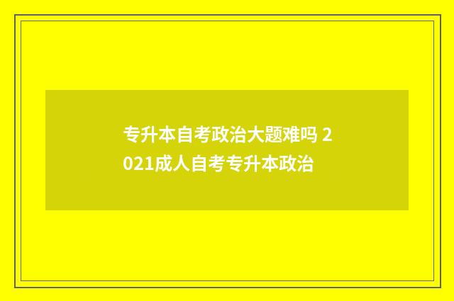 专升本自考政治大题难吗 2021成人自考专升本政治