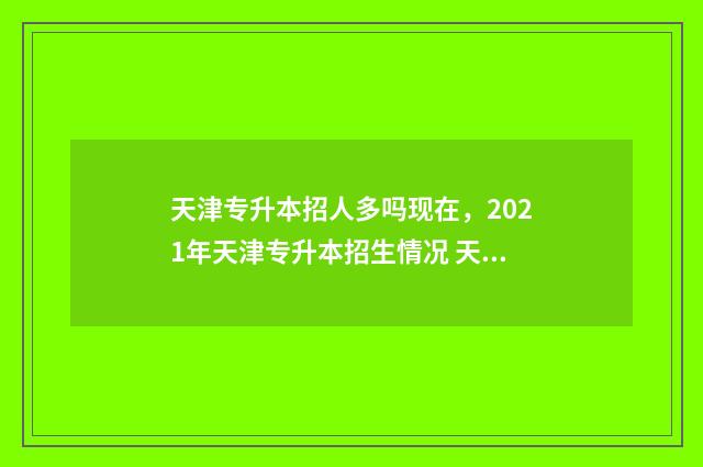 天津专升本招人多吗现在，2021年天津专升本招生情况 天津专升本招聘