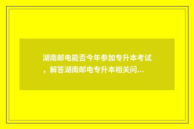 湖南邮电能否今年参加专升本考试，解答湖南邮电专升本相关问题 湖南邮电学校地址