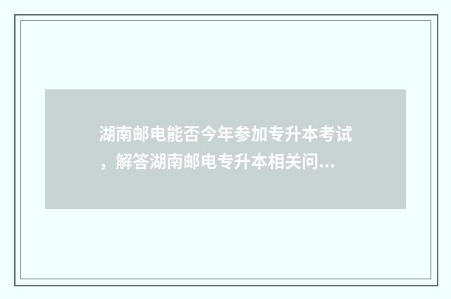 湖南邮电能否今年参加专升本考试，解答湖南邮电专升本相关问题 湖南邮电学校地址