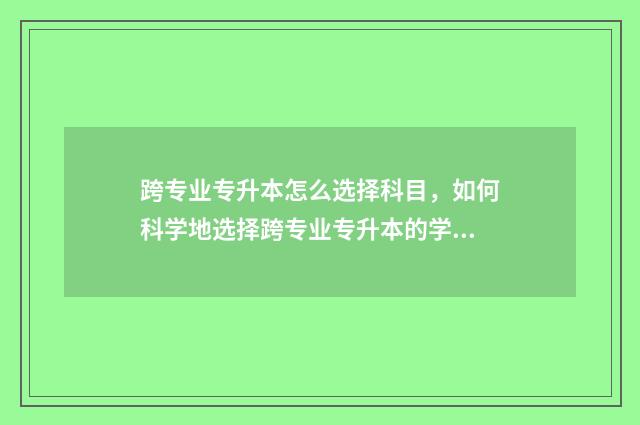 跨专业专升本怎么选择科目，如何科学地选择跨专业专升本的学科 跨专业专升本怎么报考