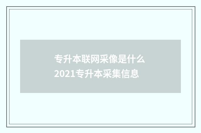 专升本联网采像是什么 2021专升本采集信息