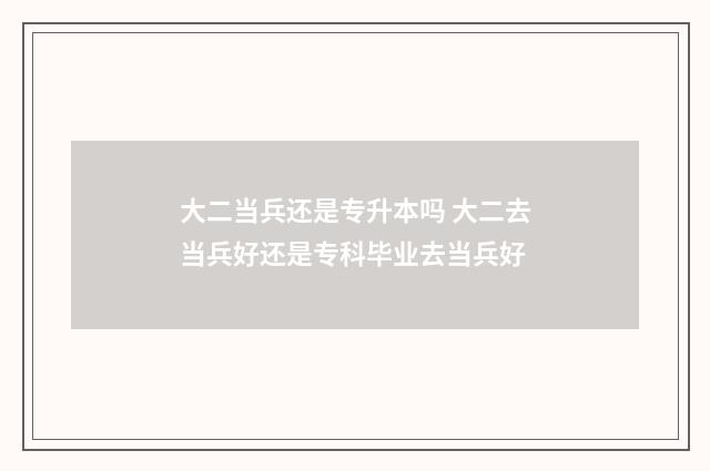 大二当兵还是专升本吗 大二去当兵好还是专科毕业去当兵好