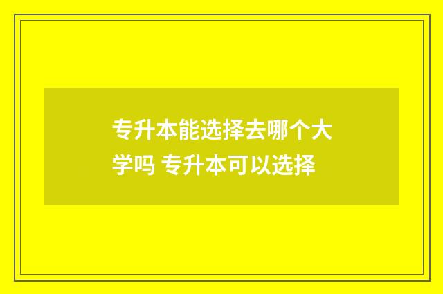 专升本能选择去哪个大学吗 专升本可以选择