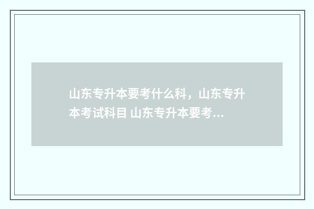 山东专升本要考什么科，山东专升本考试科目 山东专升本要考政治吗