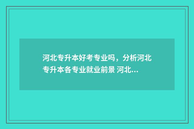 河北专升本好考专业吗，分析河北专升本各专业就业前景 河北专升本好考不