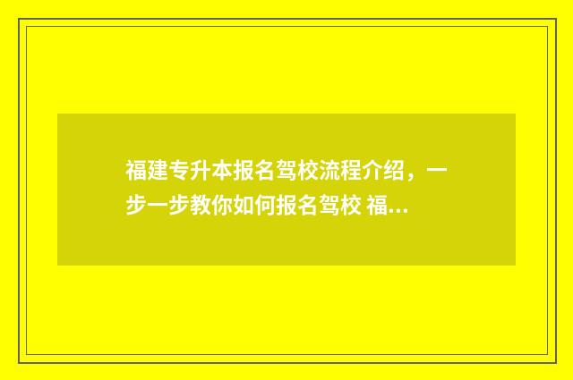 福建专升本报名驾校流程介绍，一步一步教你如何报名驾校 福建专升本报名官网入口