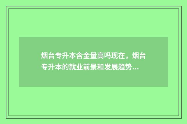 烟台专升本含金量高吗现在，烟台专升本的就业前景和发展趋势 山东烟台专升本机构
