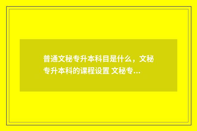 普通文秘专升本科目是什么，文秘专升本科的课程设置 文秘专业专升本本科大学