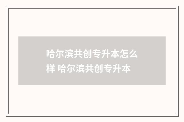 哈尔滨共创专升本怎么样 哈尔滨共创专升本