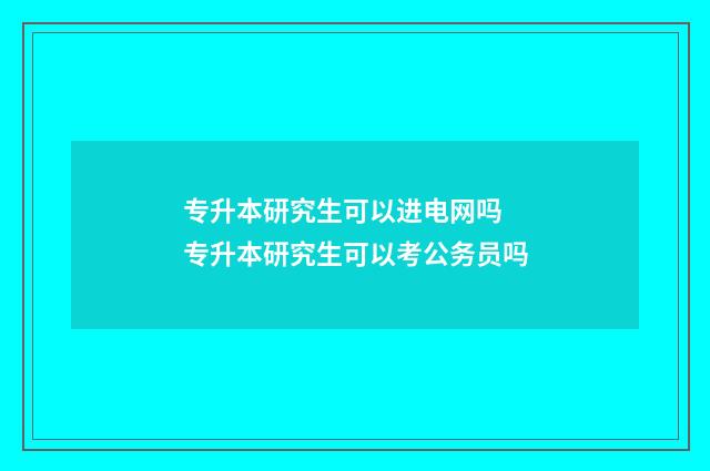 专升本研究生可以进电网吗 专升本研究生可以考公务员吗