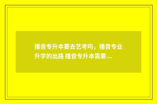 播音专升本要去艺考吗，播音专业升学的出路 播音专升本需要考些什么科目