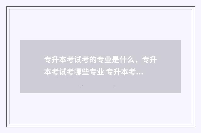 专升本考试考的专业是什么，专升本考试考哪些专业 专升本考试考的是大专学的吗