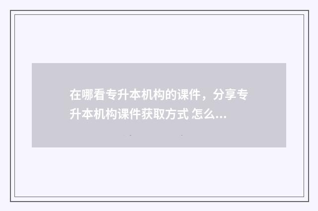 在哪看专升本机构的课件，分享专升本机构课件获取方式 怎么查找专升本的信息